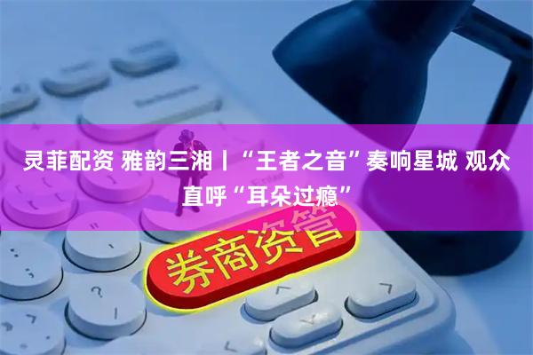 灵菲配资 雅韵三湘丨“王者之音”奏响星城 观众直呼“耳朵过瘾”