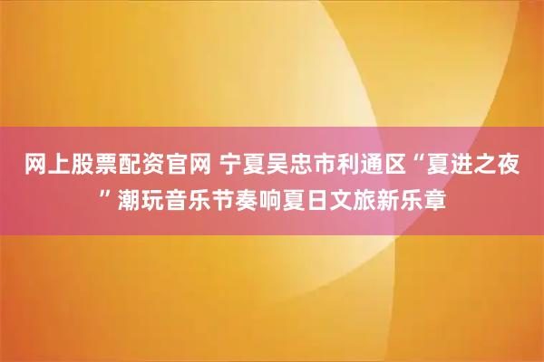 网上股票配资官网 宁夏吴忠市利通区“夏进之夜”潮玩音乐节奏响夏日文旅新乐章